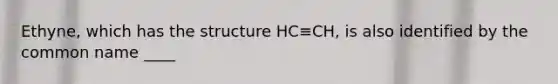 Ethyne, which has the structure HC≡CH, is also identified by the common name ____