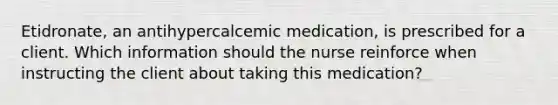 Etidronate, an antihypercalcemic medication, is prescribed for a client. Which information should the nurse reinforce when instructing the client about taking this medication?