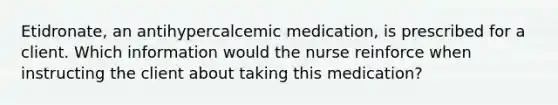 Etidronate, an antihypercalcemic medication, is prescribed for a client. Which information would the nurse reinforce when instructing the client about taking this medication?