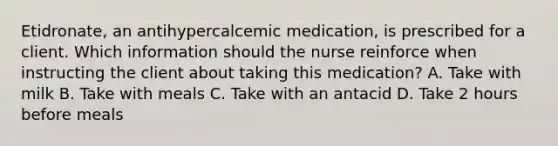 Etidronate, an antihypercalcemic medication, is prescribed for a client. Which information should the nurse reinforce when instructing the client about taking this medication? A. Take with milk B. Take with meals C. Take with an antacid D. Take 2 hours before meals