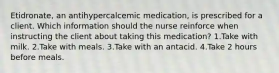 Etidronate, an antihypercalcemic medication, is prescribed for a client. Which information should the nurse reinforce when instructing the client about taking this medication? 1.Take with milk. 2.Take with meals. 3.Take with an antacid. 4.Take 2 hours before meals.