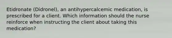 Etidronate (Didronel), an antihypercalcemic medication, is prescribed for a client. Which information should the nurse reinforce when instructing the client about taking this medication?