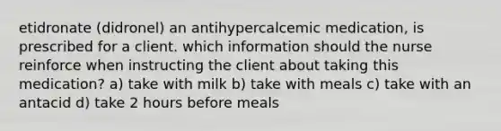 etidronate (didronel) an antihypercalcemic medication, is prescribed for a client. which information should the nurse reinforce when instructing the client about taking this medication? a) take with milk b) take with meals c) take with an antacid d) take 2 hours before meals