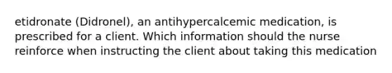 etidronate (Didronel), an antihypercalcemic medication, is prescribed for a client. Which information should the nurse reinforce when instructing the client about taking this medication