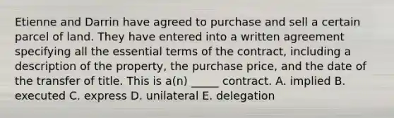 Etienne and Darrin have agreed to purchase and sell a certain parcel of land. They have entered into a written agreement specifying all the essential terms of the contract, including a description of the property, the purchase price, and the date of the transfer of title. This is a(n) _____ contract. A. implied B. executed C. express D. unilateral E. delegation