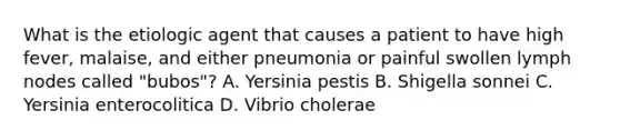 What is the etiologic agent that causes a patient to have high fever, malaise, and either pneumonia or painful swollen lymph nodes called "bubos"? A. Yersinia pestis B. Shigella sonnei C. Yersinia enterocolitica D. Vibrio cholerae