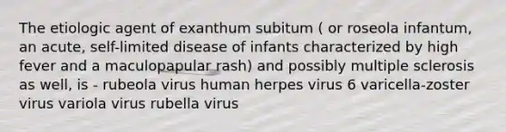 The etiologic agent of exanthum subitum ( or roseola infantum, an acute, self-limited disease of infants characterized by high fever and a maculopapular rash) and possibly multiple sclerosis as well, is - rubeola virus human herpes virus 6 varicella-zoster virus variola virus rubella virus