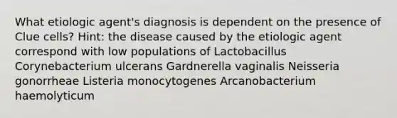 What etiologic agent's diagnosis is dependent on the presence of Clue cells? Hint: the disease caused by the etiologic agent correspond with low populations of Lactobacillus Corynebacterium ulcerans Gardnerella vaginalis Neisseria gonorrheae Listeria monocytogenes Arcanobacterium haemolyticum