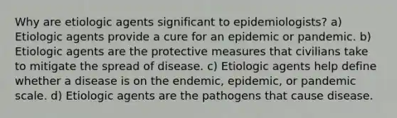 Why are etiologic agents significant to epidemiologists? a) Etiologic agents provide a cure for an epidemic or pandemic. b) Etiologic agents are the protective measures that civilians take to mitigate the spread of disease. c) Etiologic agents help define whether a disease is on the endemic, epidemic, or pandemic scale. d) Etiologic agents are the pathogens that cause disease.