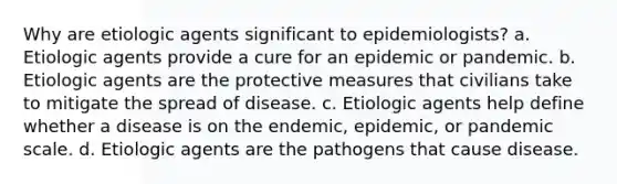 Why are etiologic agents significant to epidemiologists? a. Etiologic agents provide a cure for an epidemic or pandemic. b. Etiologic agents are the protective measures that civilians take to mitigate the spread of disease. c. Etiologic agents help define whether a disease is on the endemic, epidemic, or pandemic scale. d. Etiologic agents are the pathogens that cause disease.