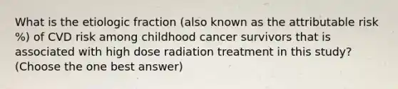 What is the etiologic fraction (also known as the attributable risk %) of CVD risk among childhood cancer survivors that is associated with high dose radiation treatment in this study? (Choose the one best answer)