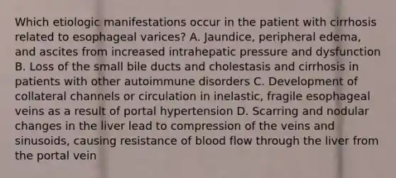 Which etiologic manifestations occur in the patient with cirrhosis related to esophageal varices? A. Jaundice, peripheral edema, and ascites from increased intrahepatic pressure and dysfunction B. Loss of the small bile ducts and cholestasis and cirrhosis in patients with other autoimmune disorders C. Development of collateral channels or circulation in inelastic, fragile esophageal veins as a result of portal hypertension D. Scarring and nodular changes in the liver lead to compression of the veins and sinusoids, causing resistance of blood flow through the liver from the portal vein