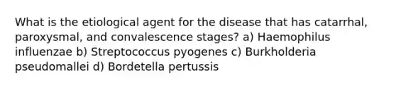 What is the etiological agent for the disease that has catarrhal, paroxysmal, and convalescence stages? a) Haemophilus influenzae b) Streptococcus pyogenes c) Burkholderia pseudomallei d) Bordetella pertussis