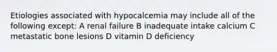 Etiologies associated with hypocalcemia may include all of the following except: A renal failure B inadequate intake calcium C metastatic bone lesions D vitamin D deficiency