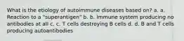 What is the etiology of autoimmune diseases based on? a. a. Reaction to a "superantigen" b. b. Immune system producing no antibodies at all c. c. T cells destroying B cells d. d. B and T cells producing autoantibodies