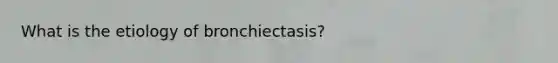 What is the etiology of bronchiectasis?