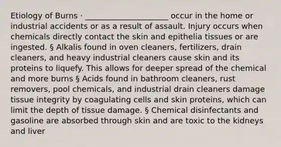 Etiology of Burns · _____________________ occur in the home or industrial accidents or as a result of assault. Injury occurs when chemicals directly contact the skin and epithelia tissues or are ingested. § Alkalis found in oven cleaners, fertilizers, drain cleaners, and heavy industrial cleaners cause skin and its proteins to liquefy. This allows for deeper spread of the chemical and more burns § Acids found in bathroom cleaners, rust removers, pool chemicals, and industrial drain cleaners damage tissue integrity by coagulating cells and skin proteins, which can limit the depth of tissue damage. § Chemical disinfectants and gasoline are absorbed through skin and are toxic to the kidneys and liver