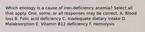 Which etiology is a cause of iron-deficiency anemia? Select all that apply. One, some, or all responses may be correct. A. Blood loss B. Folic acid deficiency C. Inadequate dietary intake D. Malabsorption E. Vitamin B12 deficiency F. Hemolysis