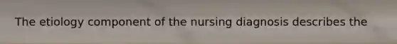 The etiology component of the nursing diagnosis describes the