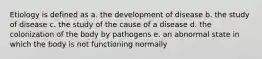 Etiology is defined as a. the development of disease b. the study of disease c. the study of the cause of a disease d. the colonization of the body by pathogens e. an abnormal state in which the body is not functioning normally