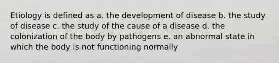 Etiology is defined as a. the development of disease b. the study of disease c. the study of the cause of a disease d. the colonization of the body by pathogens e. an abnormal state in which the body is not functioning normally