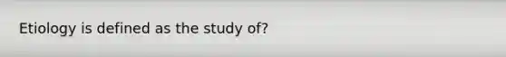 Etiology is defined as the study of?