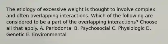 The etiology of excessive weight is thought to involve complex and often overlapping interactions. Which of the following are considered to be a part of the overlapping interactions? Choose all that apply. A. Periodontal B. Psychosocial C. Physiologic D. Genetic E. Environmental