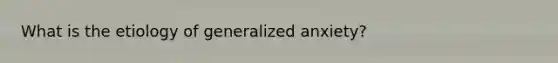 What is the etiology of generalized anxiety?