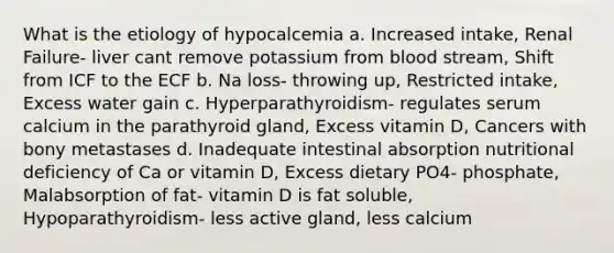 What is the etiology of hypocalcemia a. Increased intake, Renal Failure- liver cant remove potassium from blood stream, Shift from ICF to the ECF b. Na loss- throwing up, Restricted intake, Excess water gain c. Hyperparathyroidism- regulates serum calcium in the parathyroid gland, Excess vitamin D, Cancers with bony metastases d. Inadequate intestinal absorption nutritional deficiency of Ca or vitamin D, Excess dietary PO4- phosphate, Malabsorption of fat- vitamin D is fat soluble, Hypoparathyroidism- less active gland, less calcium