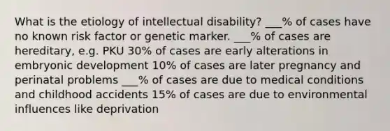 What is the etiology of intellectual disability? ___% of cases have no known risk factor or genetic marker. ___% of cases are hereditary, e.g. PKU 30% of cases are early alterations in embryonic development 10% of cases are later pregnancy and perinatal problems ___% of cases are due to medical conditions and childhood accidents 15% of cases are due to environmental influences like deprivation