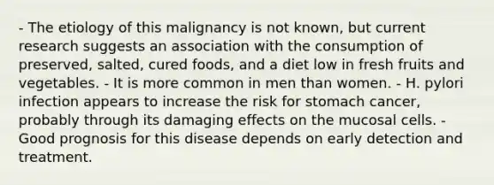 - The etiology of this malignancy is not known, but current research suggests an association with the consumption of preserved, salted, cured foods, and a diet low in fresh fruits and vegetables. - It is more common in men than women. - H. pylori infection appears to increase the risk for stomach cancer, probably through its damaging effects on the mucosal cells. - Good prognosis for this disease depends on early detection and treatment.