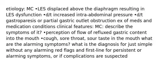 etiology: MC •LES displaced above the diaphragm resulting in LES dysfunction •d/t increased intra-abdominal pressure •d/t gastroparesis or partial gastric outlet obstruction ex of meds and medication conditions clinical features: MC: describe the symptoms of it? •perception of flow of refluxed gastric content into the mouth •cough, sore throat, sour taste in the mouth what are the alarming symptoms? what is the diagnosis for just simple without any alarming red flags and first-line for persistent or alarming symptoms, or if complications are suspected