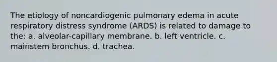 The etiology of noncardiogenic pulmonary edema in acute respiratory distress syndrome (ARDS) is related to damage to the: a. alveolar-capillary membrane. b. left ventricle. c. mainstem bronchus. d. trachea.