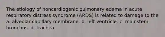 The etiology of noncardiogenic pulmonary edema in acute respiratory distress syndrome (ARDS) is related to damage to the a. alveolar-capillary membrane. b. left ventricle. c. mainstem bronchus. d. trachea.