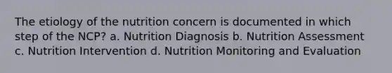 The etiology of the nutrition concern is documented in which step of the NCP? a. Nutrition Diagnosis b. Nutrition Assessment c. Nutrition Intervention d. Nutrition Monitoring and Evaluation