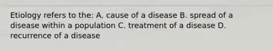 Etiology refers to the: A. cause of a disease B. spread of a disease within a population C. treatment of a disease D. recurrence of a disease