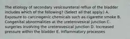 The etiology of secondary vesicoureteral reflux of the bladder includes which of the following? (Select all that apply.) A. Exposure to carcinogenic chemicals such as cigarette smoke B. Congenital abnormalities at the ureterovesical junction C. surgeries involving the ureterovesical junction D. Increased pressure within the bladder E. Inflammatory processes