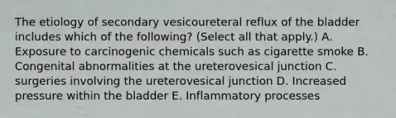 The etiology of secondary vesicoureteral reflux of the bladder includes which of the following? (Select all that apply.) A. Exposure to carcinogenic chemicals such as cigarette smoke B. Congenital abnormalities at the ureterovesical junction C. surgeries involving the ureterovesical junction D. Increased pressure within the bladder E. Inflammatory processes