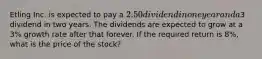 Etling Inc. is expected to pay a 2.50 dividend in one year and a3 dividend in two years. The dividends are expected to grow at a 3% growth rate after that forever. If the required return is 8%, what is the price of the stock?