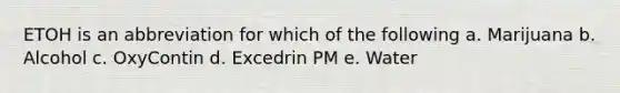 ETOH is an abbreviation for which of the following a. Marijuana b. Alcohol c. OxyContin d. Excedrin PM e. Water