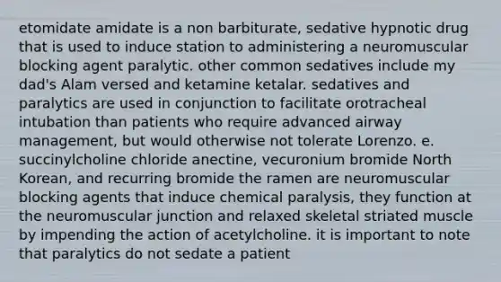 etomidate amidate is a non barbiturate, sedative hypnotic drug that is used to induce station to administering a neuromuscular blocking agent paralytic. other common sedatives include my dad's Alam versed and ketamine ketalar. sedatives and paralytics are used in conjunction to facilitate orotracheal intubation than patients who require advanced airway management, but would otherwise not tolerate Lorenzo. e. succinylcholine chloride anectine, vecuronium bromide North Korean, and recurring bromide the ramen are neuromuscular blocking agents that induce chemical paralysis, they function at the neuromuscular junction and relaxed skeletal striated muscle by impending the action of acetylcholine. it is important to note that paralytics do not sedate a patient