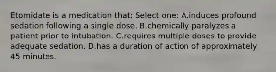 Etomidate is a medication that: Select one: A.induces profound sedation following a single dose. B.chemically paralyzes a patient prior to intubation. C.requires multiple doses to provide adequate sedation. D.has a duration of action of approximately 45 minutes.