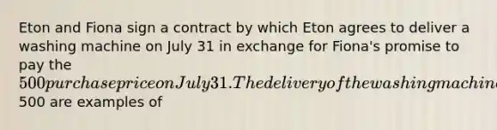 Eton and Fiona sign a contract by which Eton agrees to deliver a washing machine on July 31 in exchange for Fiona's promise to pay the 500 purchase price on July 31. The delivery of the washing machine and the payment of500 are examples of