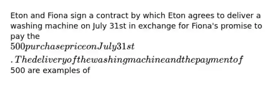 Eton and Fiona sign a contract by which Eton agrees to deliver a washing machine on July 31st in exchange for Fiona's promise to pay the 500 purchase price on July 31st. The delivery of the washing machine and the payment of500 are examples of