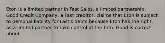 Eton is a limited partner in Fast Sales, a limited partnership. Good Credit Company, a Fast creditor, claims that Eton is subject to personal liability for Fast's debts because Eton has the right, as a limited partner to take control of the firm. Good is correct about