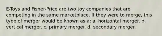 E-Toys and Fisher-Price are two toy companies that are competing in the same marketplace. If they were to merge, this type of merger would be known as a: a. horizontal merger. b. vertical merger. c. primary merger. d. secondary merger.