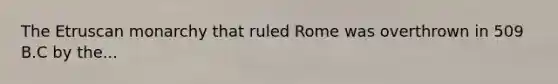 The Etruscan monarchy that ruled Rome was overthrown in 509 B.C by the...