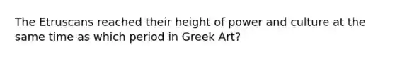 The Etruscans reached their height of power and culture at the same time as which period in Greek Art?