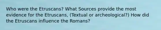 Who were the Etruscans? What Sources provide the most evidence for the Etruscans, (Textual or archeological?) How did the Etruscans influence the Romans?