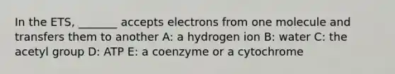 In the ETS, _______ accepts electrons from one molecule and transfers them to another A: a hydrogen ion B: water C: the acetyl group D: ATP E: a coenzyme or a cytochrome